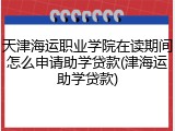 天津海运职业学院在读期间怎么申请助学贷款(津海运助学贷款)