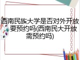 西南民族大学是否对外开放，要预约吗(西南民大开放需预约吗)