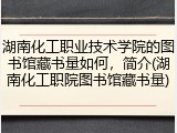 湖南化工职业技术学院的图书馆藏书量如何，简介(湖南化工职院图书馆藏书量)