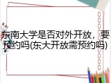 东南大学是否对外开放，要预约吗(东大开放需预约吗)