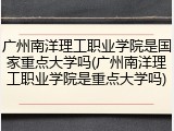 广州南洋理工职业学院是国家重点大学吗(广州南洋理工职业学院是重点大学吗)