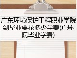 广东环境保护工程职业学院到毕业要花多少学费(广环院毕业学费)