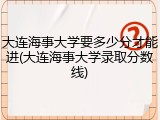 大连海事大学要多少分才能进(大连海事大学录取分数线)