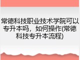 常德科技职业技术学院可以专升本吗，如何操作(常德科技专升本流程)