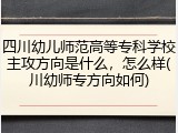四川幼儿师范高等专科学校主攻方向是什么，怎么样(川幼师专方向如何)