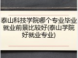 泰山科技学院哪个专业毕业就业前景比较好(泰山学院好就业专业)