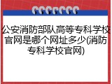 公安消防部队高等专科学校官网是哪个网址多少(消防专科学校官网)