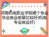 河南机电职业学院哪个专业毕业就业前景比较好(机电专业就业好)