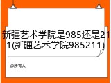 新疆艺术学院是985还是211(新疆艺术学院985211)
