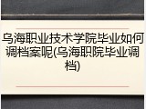 乌海职业技术学院毕业如何调档案呢(乌海职院毕业调档)