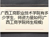 广西工商职业技术学院有多少学生，师资力量如何(广西工商学院师生规模)