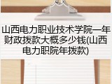 山西电力职业技术学院一年财政拨款大概多少钱(山西电力职院年拨款)