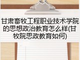 甘肃畜牧工程职业技术学院的思想政治教育怎么样(甘牧院思政教育如何)