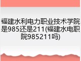 福建水利电力职业技术学院是985还是211(福建水电职院985211吗)