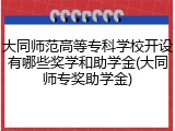 大同师范高等专科学校开设有哪些奖学和助学金(大同师专奖助学金)