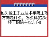 包头轻工职业技术学院主攻方向是什么，怎么样(包头轻工职院主攻方向)