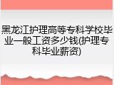 黑龙江护理高等专科学校毕业一般工资多少钱(护理专科毕业薪资)