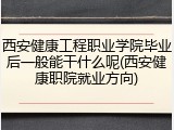西安健康工程职业学院毕业后一般能干什么呢(西安健康职院就业方向)