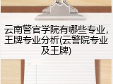 云南警官学院有哪些专业，王牌专业分析(云警院专业及王牌)