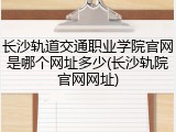 长沙轨道交通职业学院官网是哪个网址多少(长沙轨院官网网址)