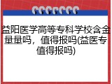 益阳医学高等专科学校含金量量吗，值得报吗(益医专值得报吗)