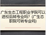 广东生态工程职业学院可以进校后转专业吗？(广生态职院可转专业吗)