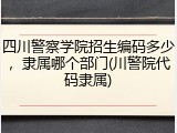 四川警察学院招生编码多少，隶属哪个部门(川警院代码隶属)