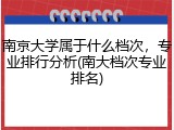 南京大学属于什么档次，专业排行分析(南大档次专业排名)