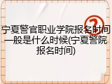 宁夏警官职业学院报名时间一般是什么时候(宁夏警院报名时间)