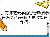 云南师范大学的思想政治教育怎么样(云师大思政教育如何)