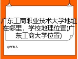 广东工商职业技术大学地址在哪里，学校地理位置(广东工商大学位置)