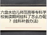 六盘水幼儿师范高等专科学校就读期间挂科了怎么办呢？(挂科补救办法)