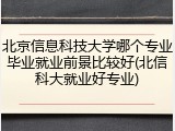 北京信息科技大学哪个专业毕业就业前景比较好(北信科大就业好专业)