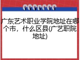 广东艺术职业学院地址在哪个市，什么区县(广艺职院地址)