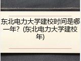 东北电力大学建校时间是哪一年？(东北电力大学建校年)