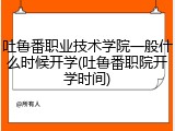 吐鲁番职业技术学院一般什么时候开学(吐鲁番职院开学时间)