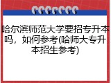 哈尔滨师范大学要招专升本吗，如何参考(哈师大专升本招生参考)
