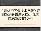 广州体育职业技术学院的思想政治教育怎么样(广体职院思政教育如何)