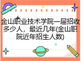 金山职业技术学院一届招收多少人，最近几年(金山职院近年招生人数)