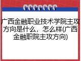 广西金融职业技术学院主攻方向是什么，怎么样(广西金融职院主攻方向)