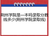 荆州学院是一本吗录取分数线多少(荆州学院录取线)
