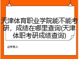 天津体育职业学院能不能考研，成绩在哪里查询(天津体职考研成绩查询)