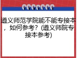 遵义师范学院能不能专接本，如何参考？(遵义师院专接本参考)
