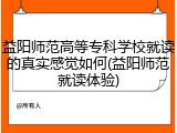 益阳师范高等专科学校就读的真实感觉如何(益阳师范就读体验)