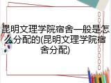 昆明文理学院宿舍一般是怎么分配的(昆明文理学院宿舍分配)