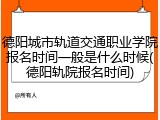 德阳城市轨道交通职业学院报名时间一般是什么时候(德阳轨院报名时间)