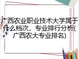 广西农业职业技术大学属于什么档次，专业排行分析(广西农大专业排名)