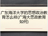 广东海洋大学的思想政治教育怎么样(广海大思政教育如何)