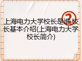 上海电力大学校长是谁,校长基本介绍(上海电力大学校长简介)
