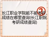 长江职业学院能不能考研，成绩在哪里查询(长江职院考研成绩查询)